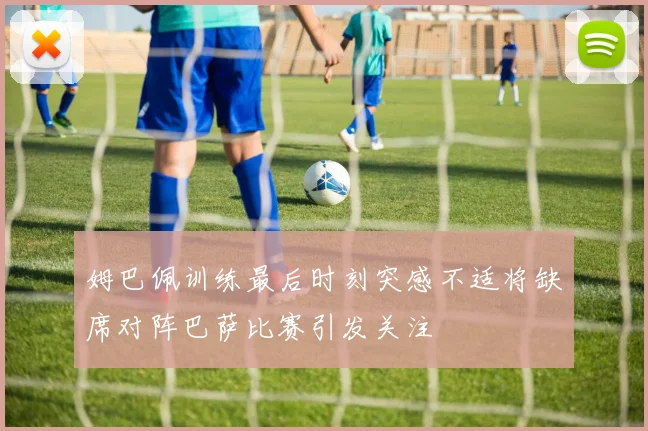 姆巴佩训练最后时刻突感不适将缺席对阵巴萨比赛引发关注
