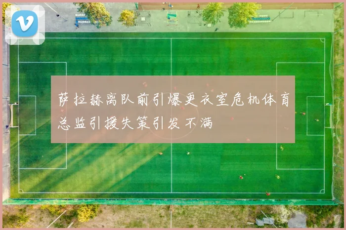 萨拉赫离队前引爆更衣室危机体育总监引援失策引发不满