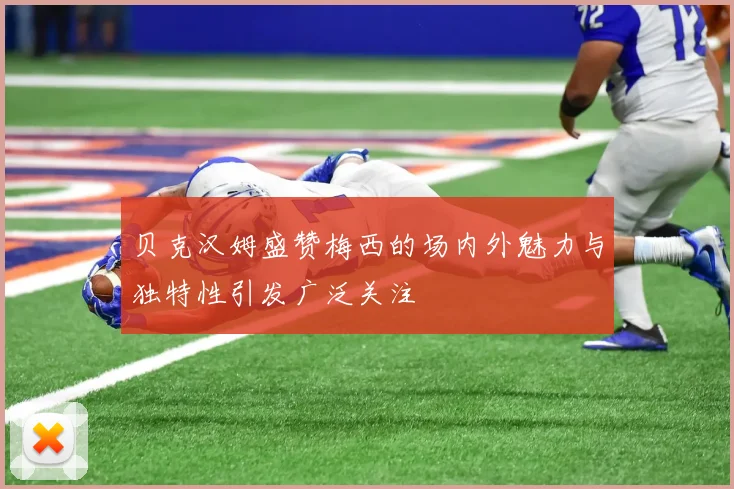 贝克汉姆盛赞梅西的场内外魅力与独特性引发广泛关注