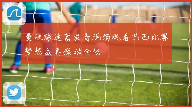 曼联球迷蓄发哥现场观看巴西比赛梦想成真感动全场