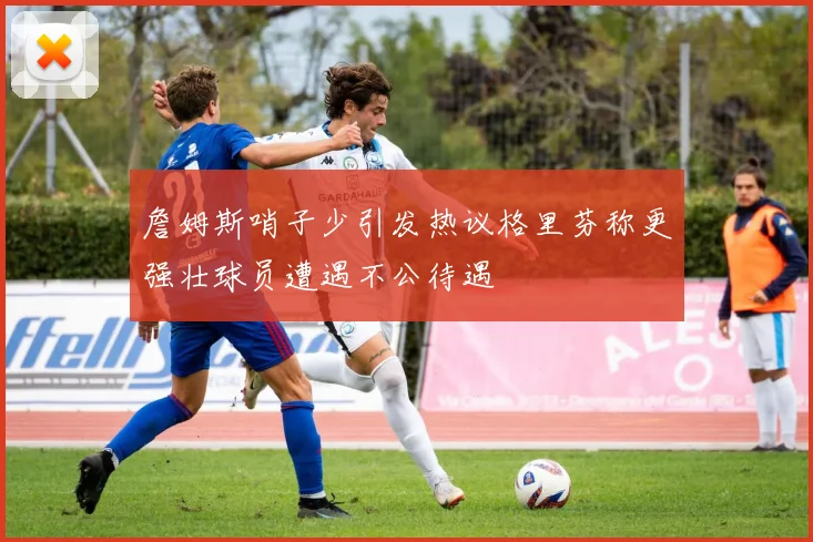 詹姆斯哨子少引发热议格里芬称更强壮球员遭遇不公待遇