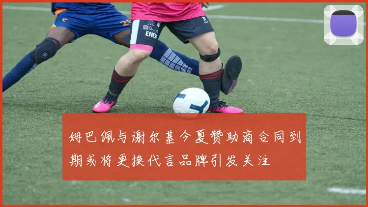 姆巴佩与谢尔基今夏赞助商合同到期或将更换代言品牌引发关注