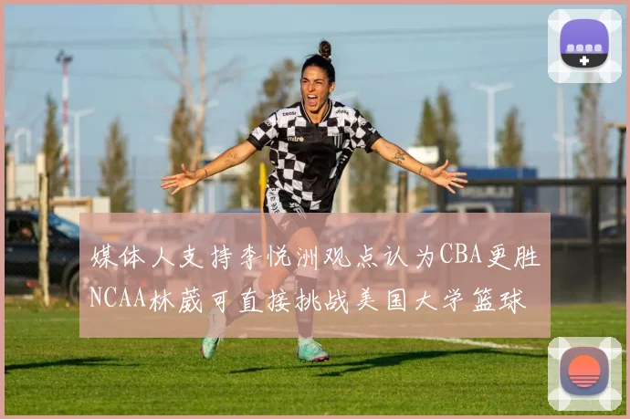 媒体人支持李悦洲观点认为CBA更胜NCAA林葳可直接挑战美国大学篮球