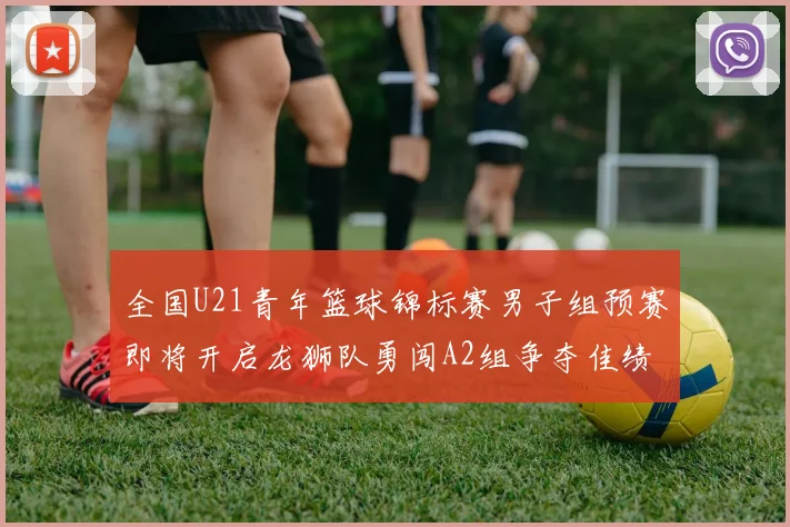 全国U21青年篮球锦标赛男子组预赛即将开启龙狮队勇闯A2组争夺佳绩