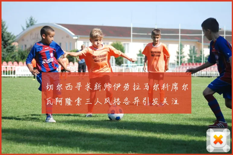切尔西寻求新帅伊劳拉马尔科席尔瓦阿隆索三人风格各异引发关注
