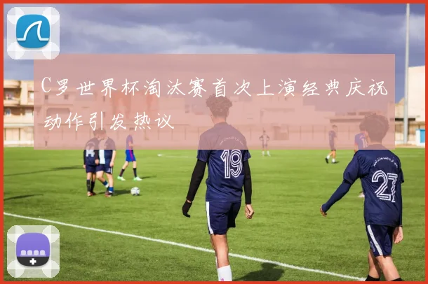 C罗世界杯淘汰赛首次上演经典庆祝动作引发热议