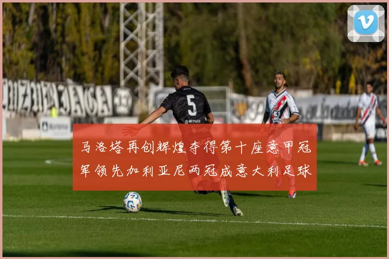 马洛塔再创辉煌夺得第十座意甲冠军领先加利亚尼两冠成意大利足球传奇