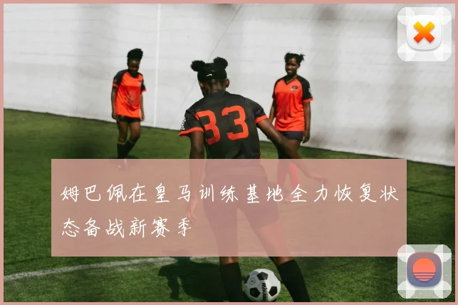 姆巴佩在皇马训练基地全力恢复状态备战新赛季