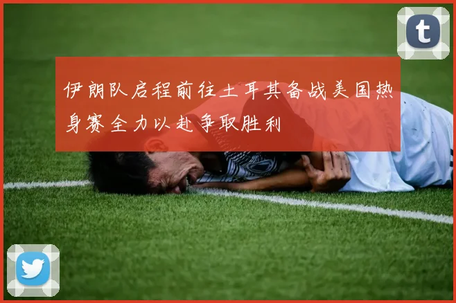 伊朗队启程前往土耳其备战美国热身赛全力以赴争取胜利
