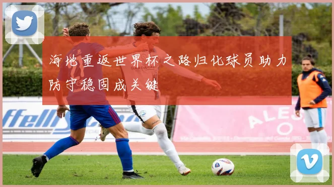 海地重返世界杯之路归化球员助力防守稳固成关键