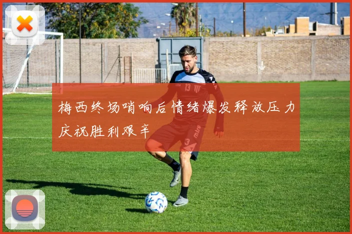 梅西终场哨响后情绪爆发释放压力庆祝胜利艰辛