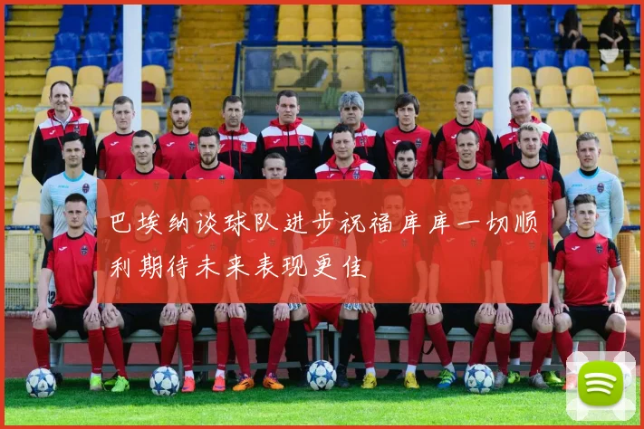 巴埃纳谈球队进步祝福库库一切顺利期待未来表现更佳